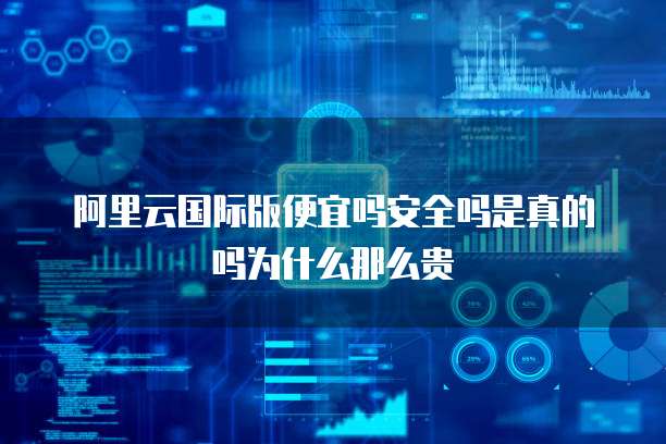 阿里云国际版便宜吗安全吗是真的吗为什么那么贵