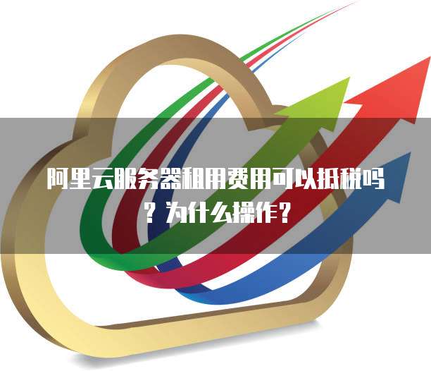 阿里云服务器租用费用可以抵税吗?为什么操作?
