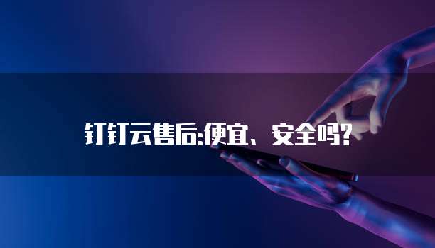 钉钉云售后:便宜、安全吗?
