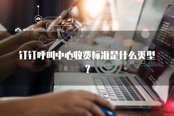 钉钉呼叫中心收费标准是什么类型?
