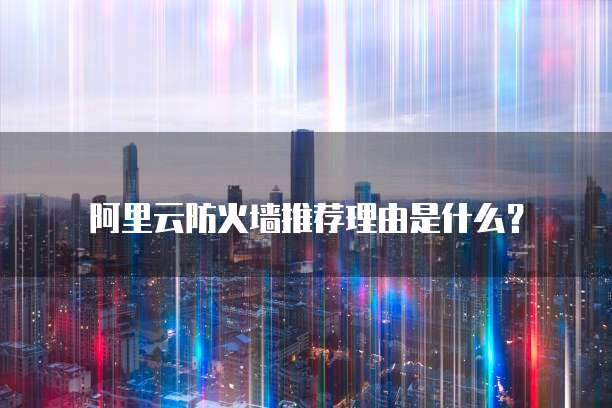 阿里云防火墙推荐理由是什么？
