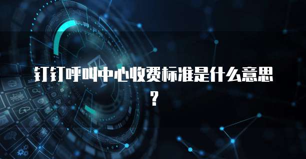 钉钉呼叫中心收费标准是什么意思?