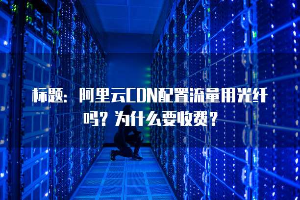 标题:阿里云CDN配置流量用光纤吗?为什么要收费?