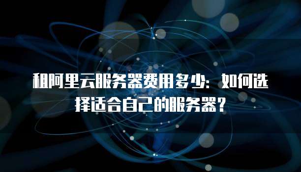 租阿里云服务器费用多少:如何选择适合自己的服务器?
