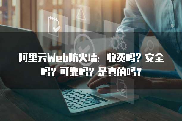 阿里云Web防火墙:收费吗?安全吗?可靠吗?是真的吗?