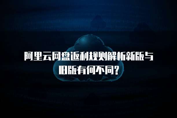  阿里云网盘返利规则解析新版与旧版有何不同?