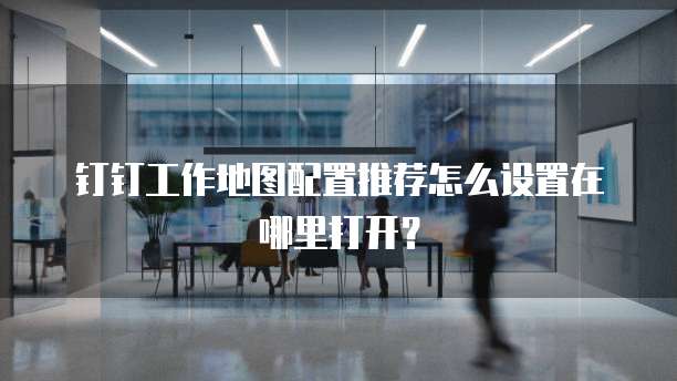 钉钉工作地图配置推荐怎么设置在哪里打开?