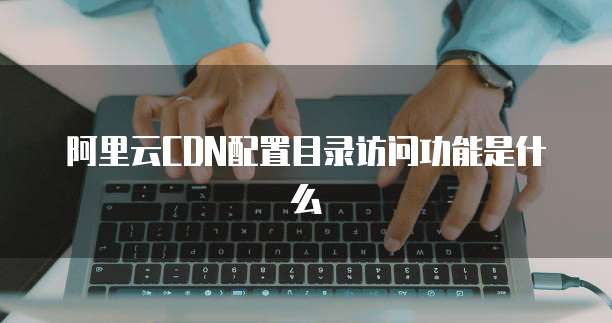 阿里云CDN配置目录访问功能是什么