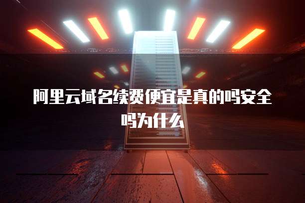 阿里云域名续费便宜是真的吗安全吗为什么