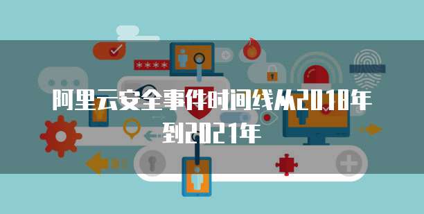 阿里云安全事件时间线从2018年到2021年