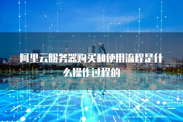 阿里云服务器购买和使用流程是什么操作过程的