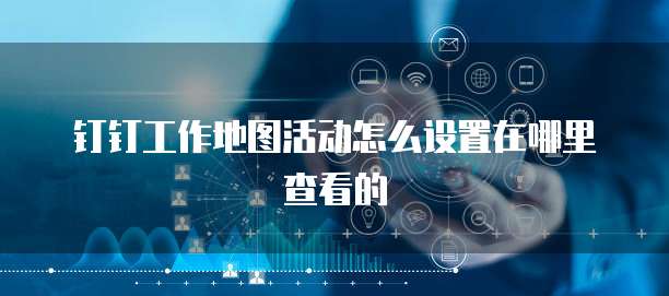 钉钉工作地图活动怎么设置在哪里查看的