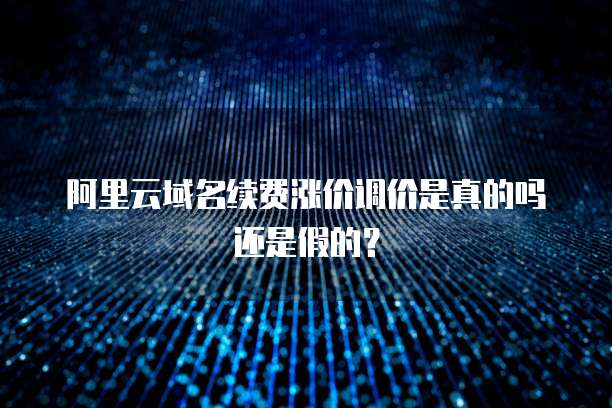 阿里云域名续费涨价调价是真的吗还是假的?