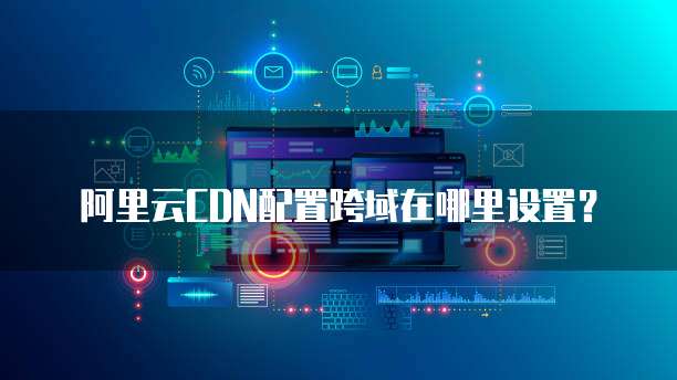 阿里云CDN配置跨域在哪里设置？
