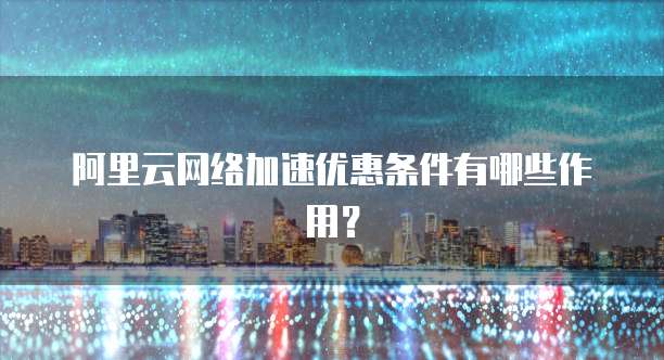 阿里云网络加速优惠条件有哪些作用?