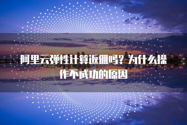 阿里云弹性计算返佣吗?为什么操作不成功的原因
