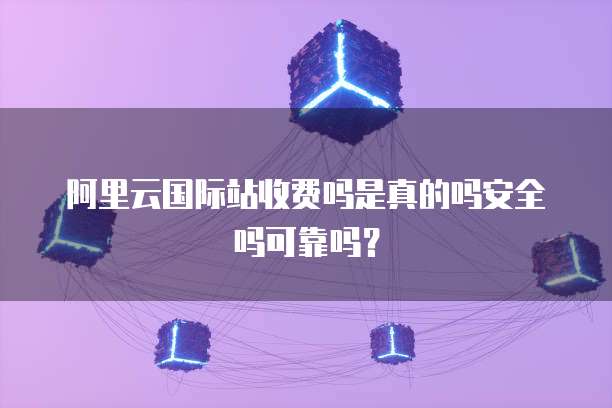 阿里云国际站收费吗是真的吗安全吗可靠吗？