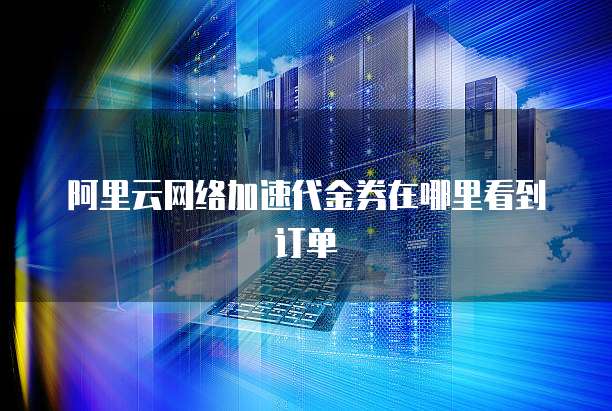 阿里云网络加速代金券在哪里看到订单