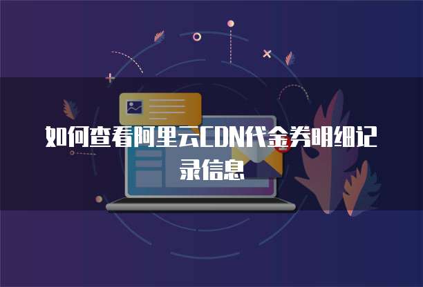 如何查看阿里云CDN代金券明细记录信息