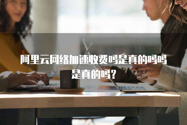 阿里云网络加速收费吗是真的吗吗是真的吗?
