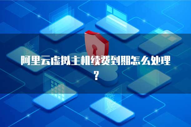 阿里云虚拟主机续费到期怎么处理？