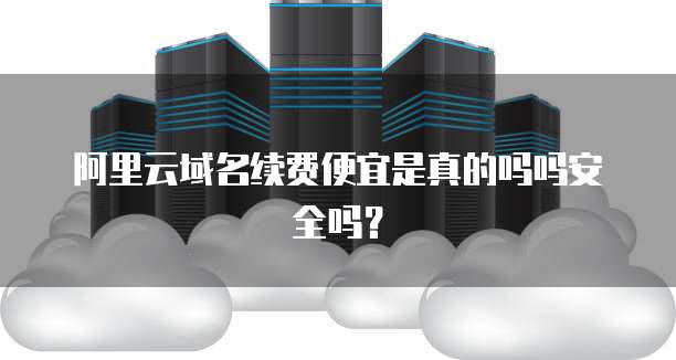 阿里云域名续费便宜是真的吗吗安全吗?