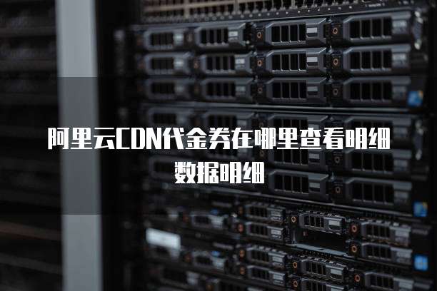 阿里云CDN代金券在哪里查看明细数据明细