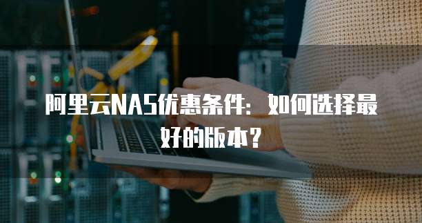 阿里云NAS优惠条件:如何选择最好的版本?