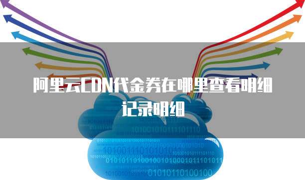 阿里云CDN代金券在哪里查看明细记录明细