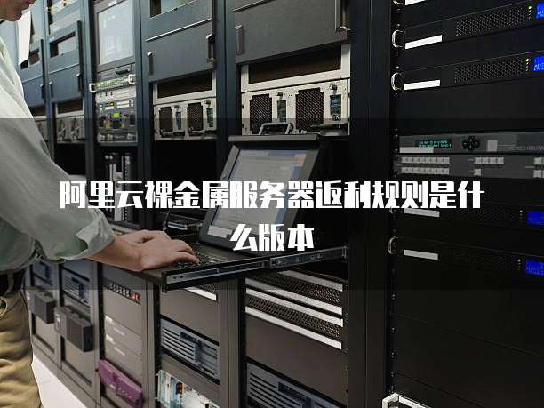 阿里云裸金属服务器返利规则是什么版本