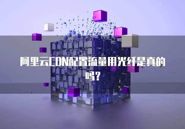 阿里云CDN配置流量用光纤是真的吗？