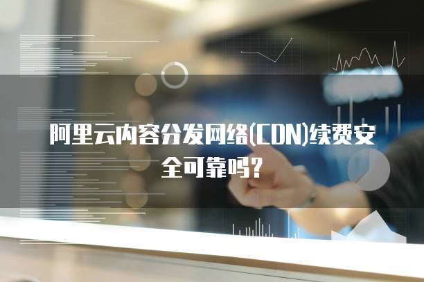 阿里云内容分发网络(CDN)续费安全可靠吗?