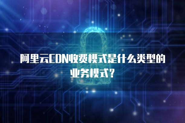 阿里云CDN收费模式是什么类型的业务模式？
