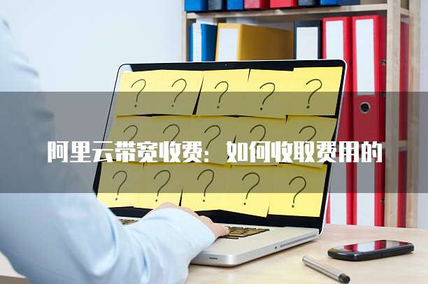 阿里云带宽收费:如何收取费用的