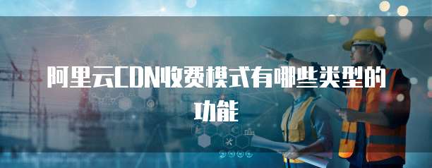 阿里云CDN收费模式有哪些类型的功能