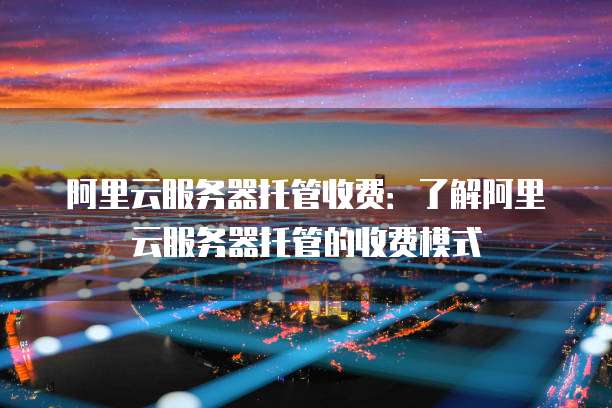 阿里云服务器托管收费：了解阿里云服务器托管的收费模式