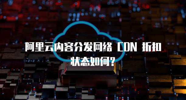  阿里云内容分发网络 CDN 折扣状态如何？