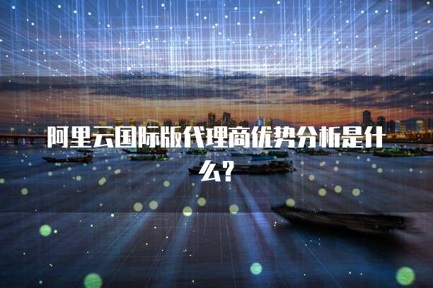 阿里云国际版代理商优势分析是什么？