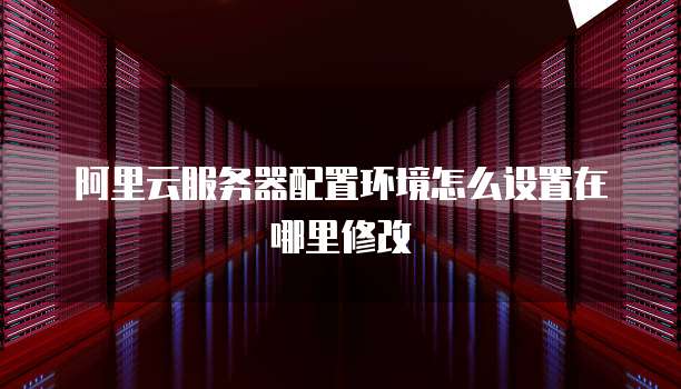 阿里云服务器配置环境怎么设置在哪里修改