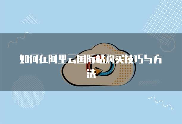 如何在阿里云国际站购买技巧与方法