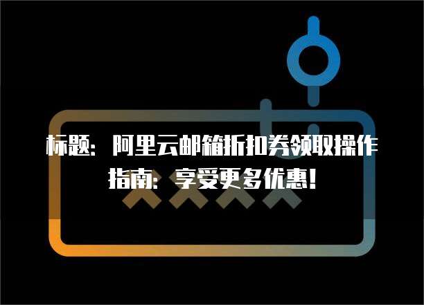 标题：阿里云邮箱折扣券领取操作指南：享受更多优惠！