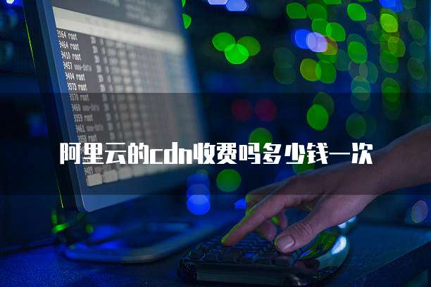 阿里云的cdn收费吗多少钱一次