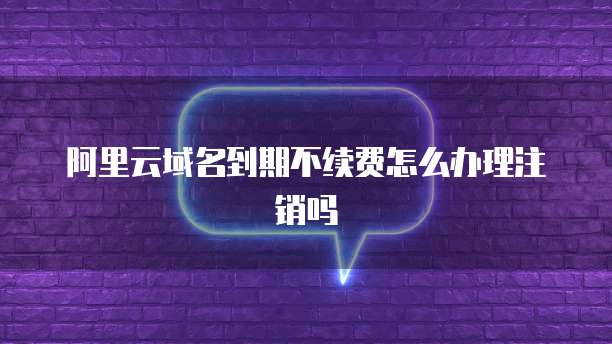阿里云域名到期不续费怎么办理注销吗
