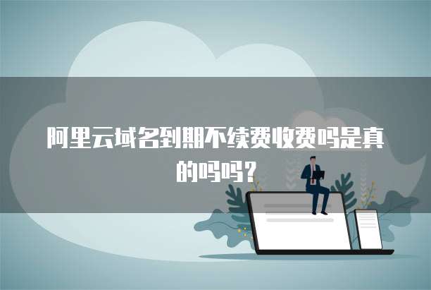阿里云域名到期不续费收费吗是真的吗吗?