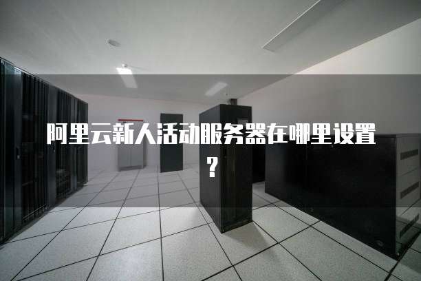 阿里云新人活动服务器在哪里设置?