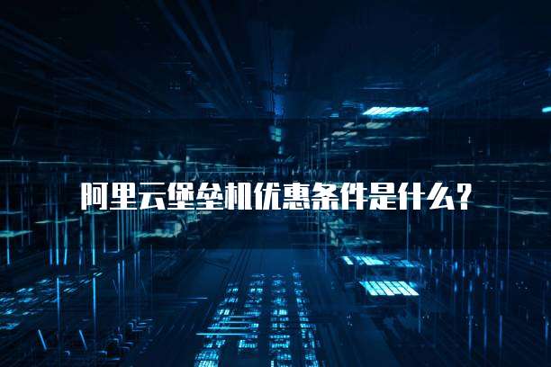 阿里云堡垒机优惠条件是什么？