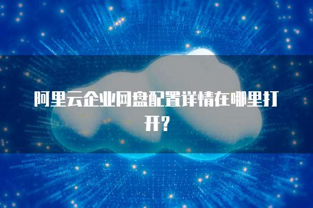 阿里云企业网盘配置详情在哪里打开?