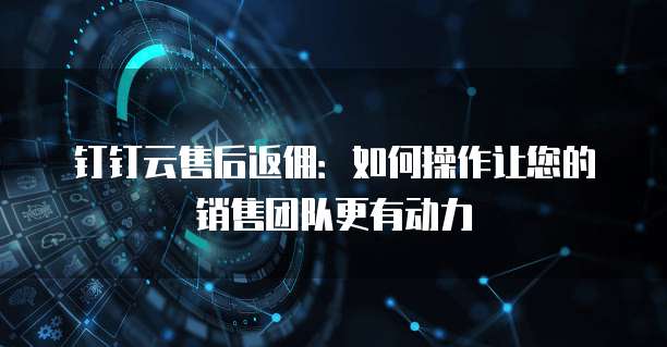钉钉云售后返佣:如何操作让您的销售团队更有动力