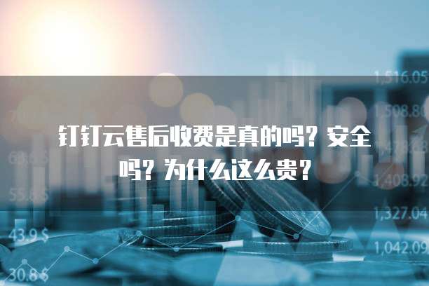 钉钉云售后收费是真的吗?安全吗?为什么这么贵?