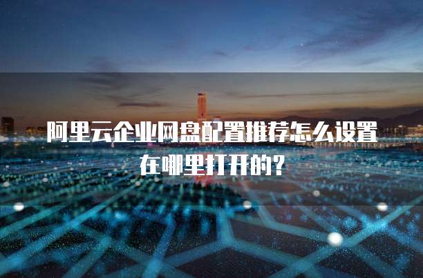 阿里云企业网盘配置推荐怎么设置在哪里打开的?